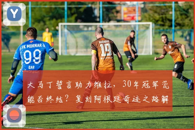 大马丁誓言助力维拉,30年冠军荒能否终结?复刻阿根廷奇迹之路解析