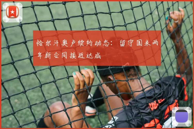 恰尔汗奥卢续约动态:留守国米两年新合同接近达成