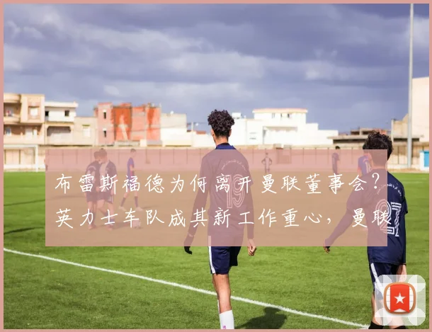 布雷斯福德为何离开曼联董事会?英力士车队成其新工作重心,曼联管理层变动解析