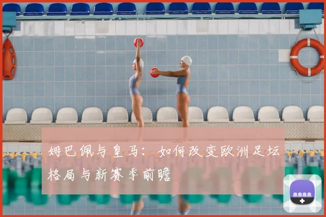 姆巴佩与皇马：如何改变欧洲足坛格局与新赛季前瞻