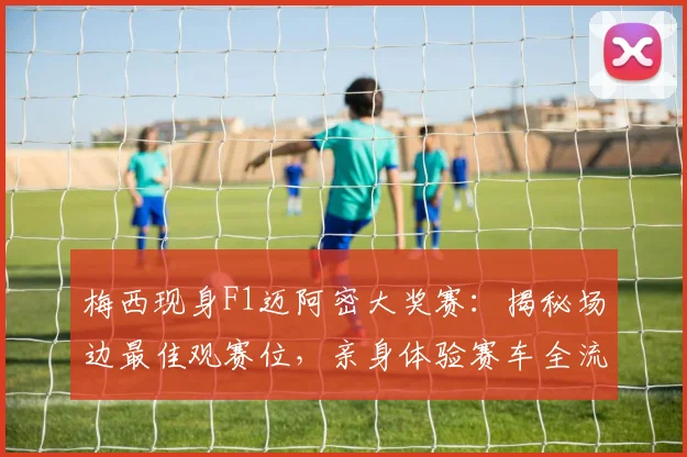 梅西现身F1迈阿密大奖赛:揭秘场边最佳观赛位,亲身体验赛车全流程解析