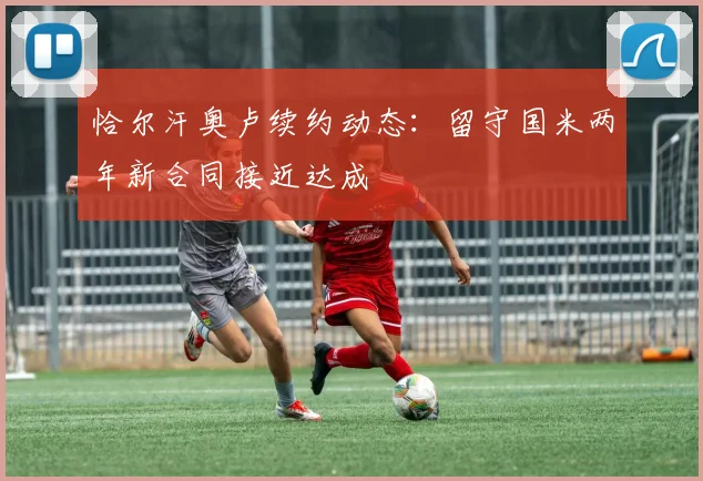 恰尔汗奥卢续约动态：留守国米两年新合同接近达成