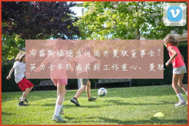 布雷斯福德为何离开曼联董事会？英力士车队成其新工作重心，曼联管理层变动解析