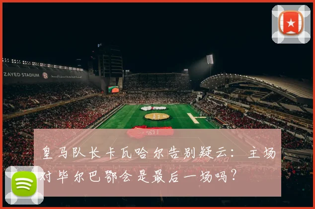 皇马队长卡瓦哈尔告别疑云：主场对毕尔巴鄂会是最后一场吗？