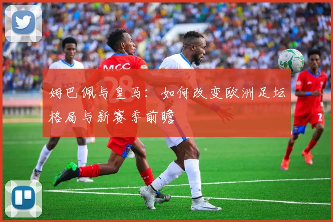姆巴佩与皇马:如何改变欧洲足坛格局与新赛季前瞻