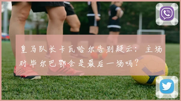 皇马队长卡瓦哈尔告别疑云:主场对毕尔巴鄂会是最后一场吗?