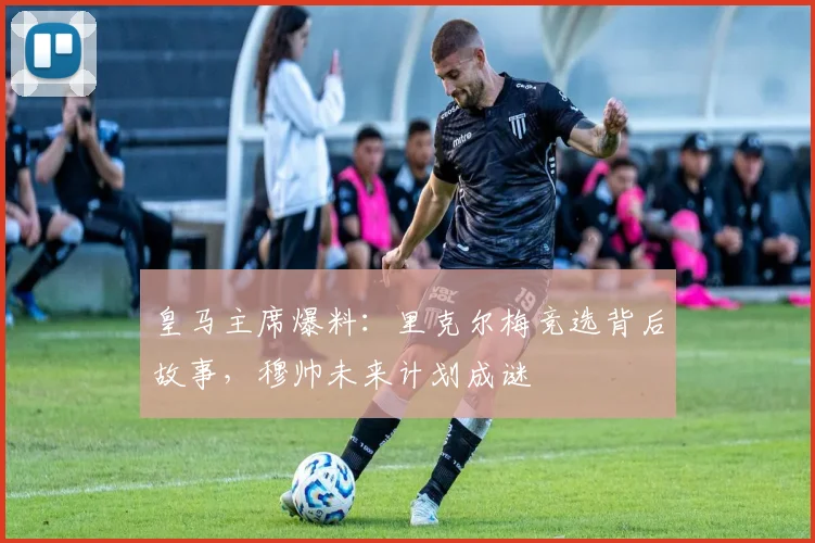 皇马主席爆料：里克尔梅竞选背后故事，穆帅未来计划成谜