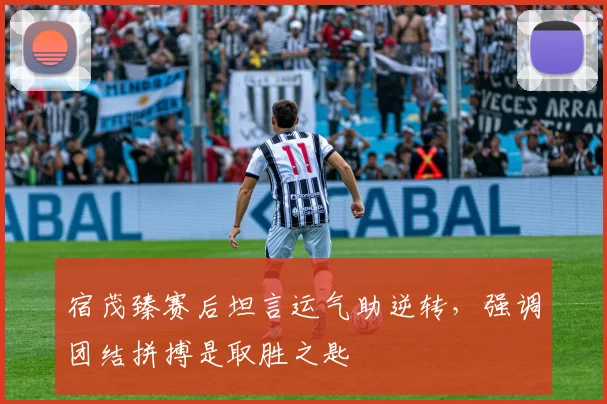 宿茂臻赛后坦言运气助逆转,强调团结拼搏是取胜之匙