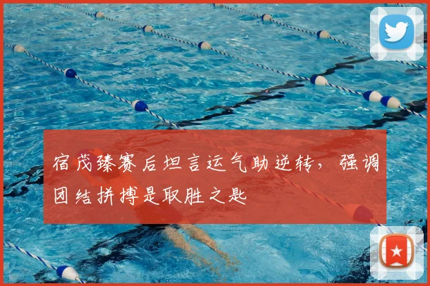 宿茂臻赛后坦言运气助逆转，强调团结拼搏是取胜之匙